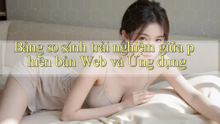 Bảng so sánh trải nghiệm giữa phiên bản Web và Ứng dụng Bảng so sánh trải nghiệm giữa phiên bản Web và Ứng dụng