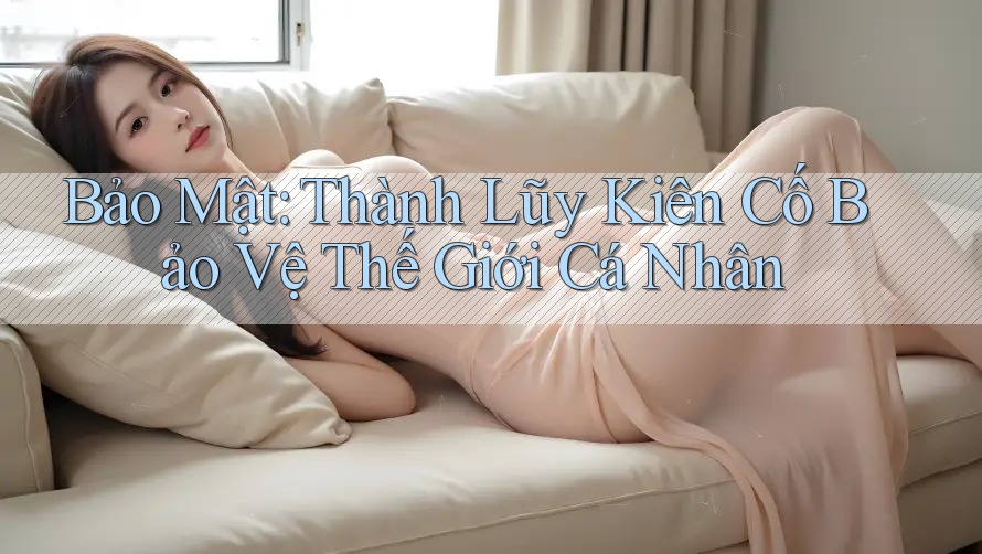 Bảo Mật: Thành Lũy Kiên Cố Bảo Vệ Thế Giới Cá Nhân