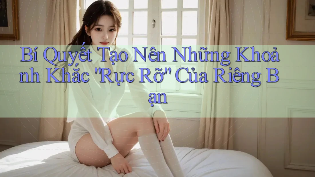 Bí Quyết Tạo Nên Những Khoảnh Khắc “Rực Rỡ” Của Riêng Bạn