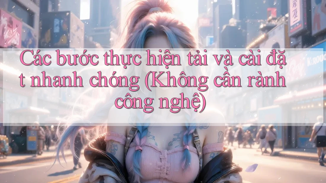 Các bước thực hiện tải và cài đặt nhanh chóng (Không cần rành công nghệ)