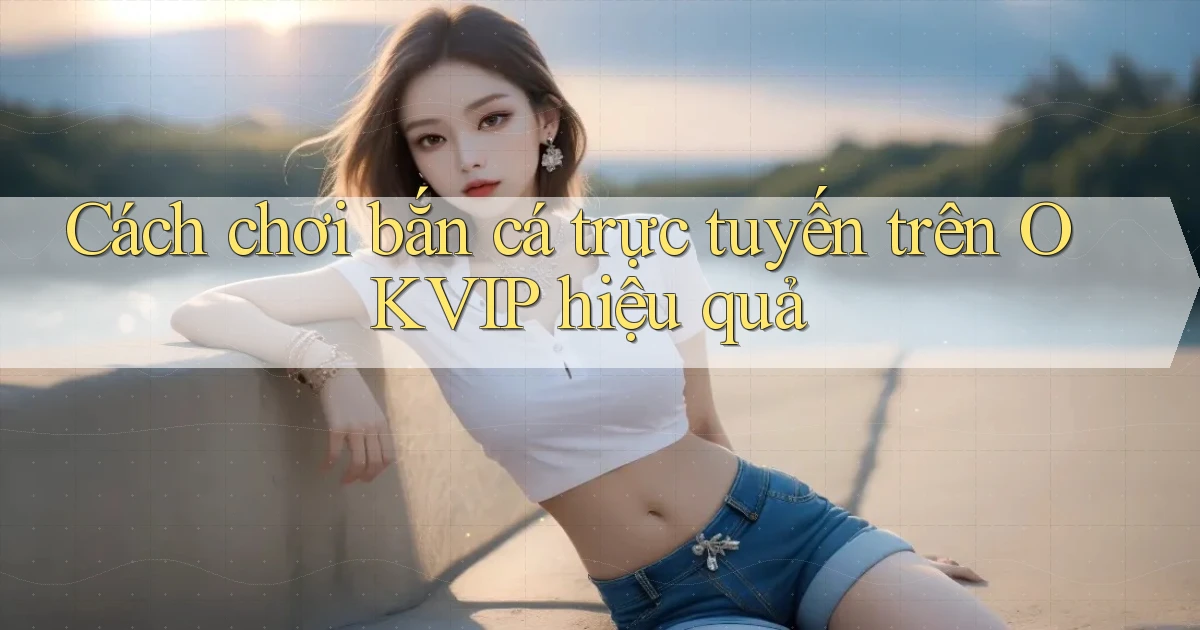 cách chơi bắn cá trực tuyến trên okvip hiệu quả