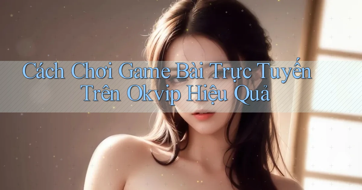 cách chơi game bài trực tuyến trên okvip hiệu quả