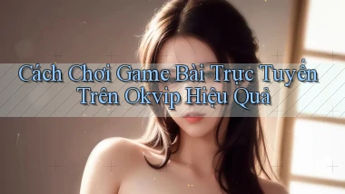 cách chơi game bài trực tuyến trên okvip hiệu quả