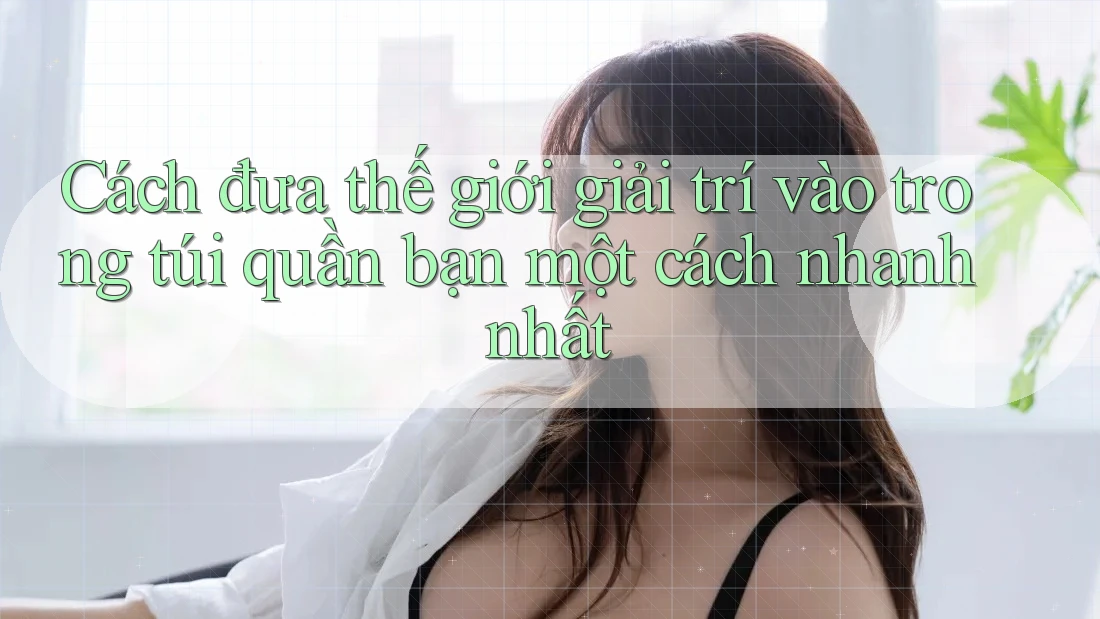 Cách đưa thế giới giải trí vào trong túi quần bạn một cách nhanh nhất