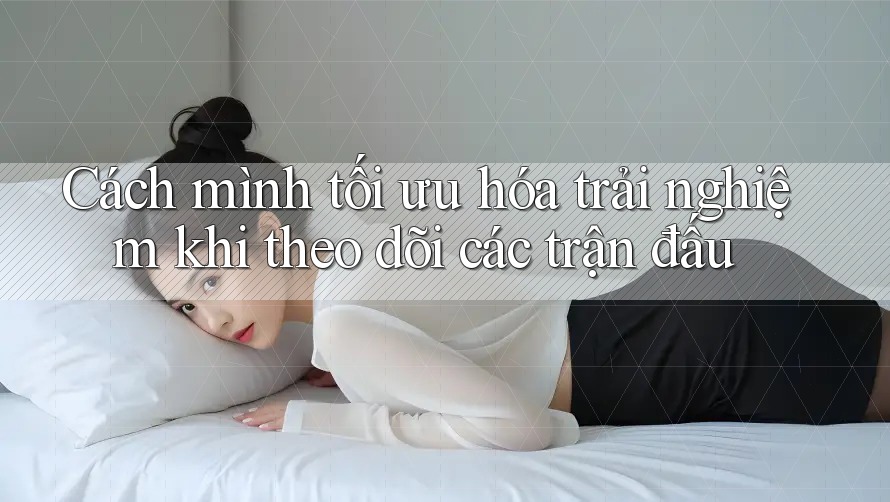 Cách mình tối ưu hóa trải nghiệm khi theo dõi các trận đấu
