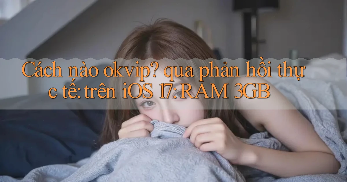 Cách nào okvip qua phản hồi thực tế trên iOS 17 RAM 3GB
