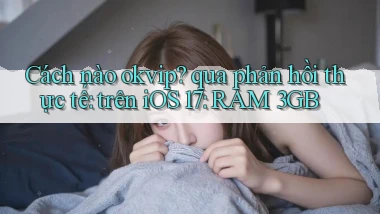 Cách nào okvip qua phản hồi thực tế trên iOS 17 RAM 3GB