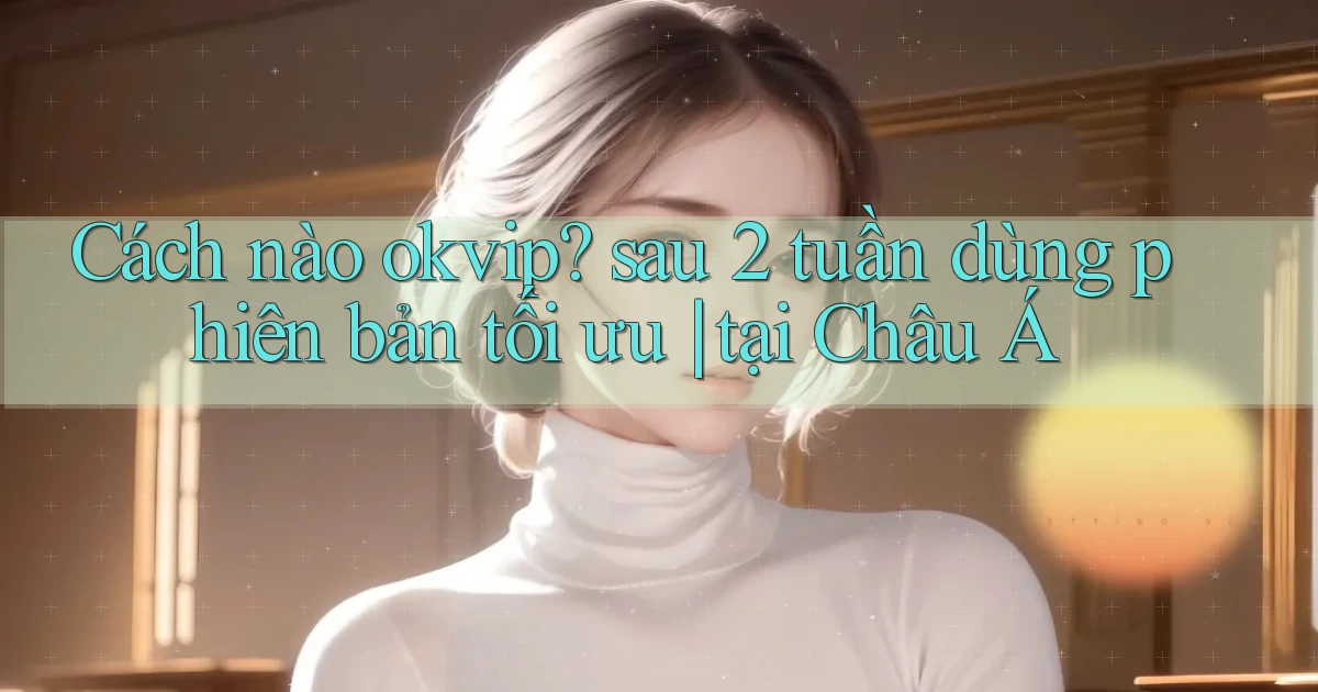 Cách nào okvip sau 2 tuần dùng phiên bản tối ưu tại Châu Á