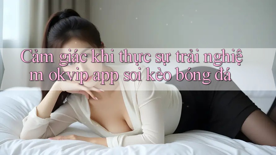 Cảm giác khi thực sự trải nghiệm okvip app soi kèo bóng đá