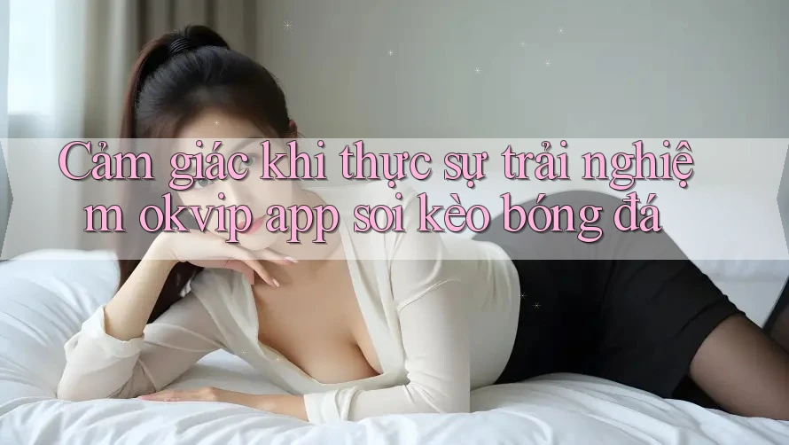 Cảm giác khi thực sự trải nghiệm okvip app soi kèo bóng đá