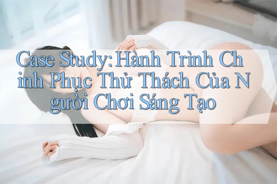 Case Study: Hành Trình Chinh Phục Thử Thách Của Người Chơi Sáng Tạo