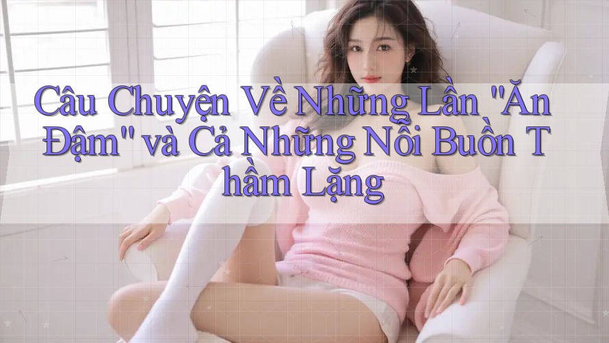 Câu Chuyện Về Những Lần “Ăn Đậm” và Cả Những Nỗi Buồn Thầm Lặng
