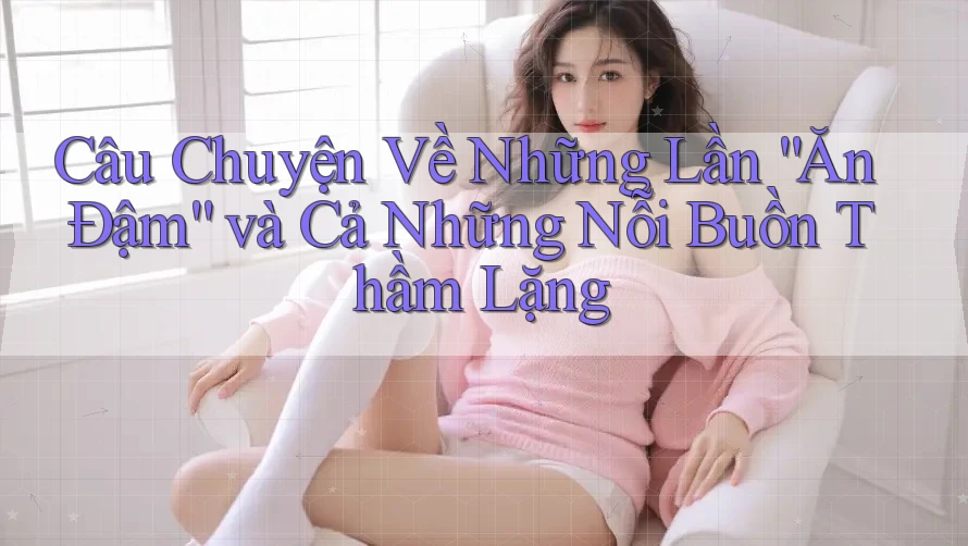 Câu Chuyện Về Những Lần “Ăn Đậm” và Cả Những Nỗi Buồn Thầm Lặng