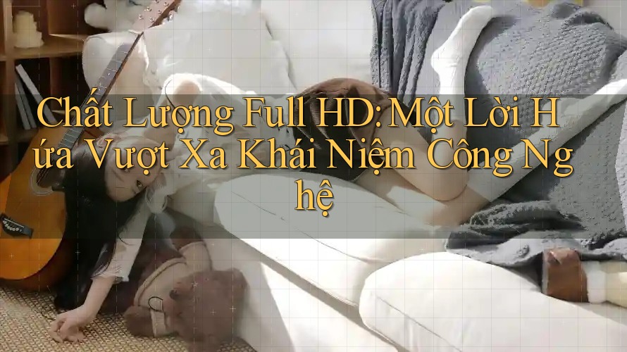 Chất Lượng Full HD: Một Lời Hứa Vượt Xa Khái Niệm Công Nghệ Chất Lượng Full HD: Một Lời Hứa Vượt Xa Khái Niệm Công Nghệ