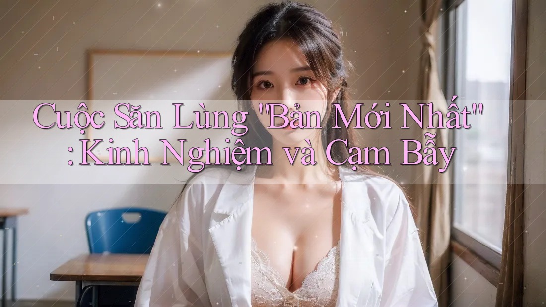 Cuộc Săn Lùng “Bản Mới Nhất”: Kinh Nghiệm và Cạm Bẫy