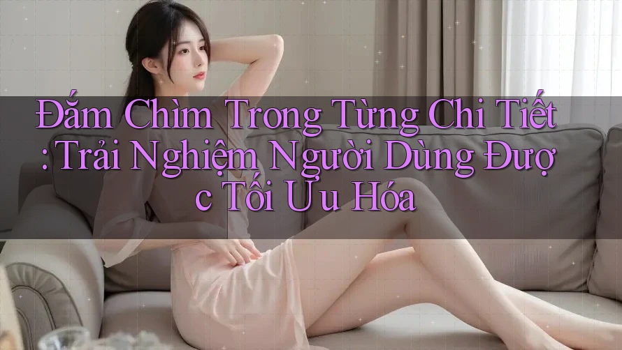 Đắm Chìm Trong Từng Chi Tiết: Trải Nghiệm Người Dùng Được Tối Ưu Hóa