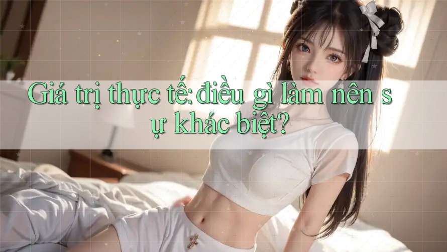 Giá trị thực tế: điều gì làm nên sự khác biệt?