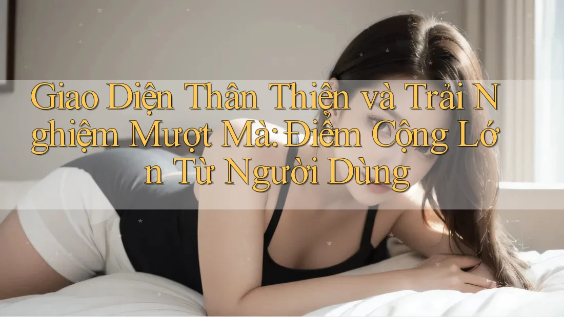 Giao Diện Thân Thiện và Trải Nghiệm Mượt Mà: Điểm Cộng Lớn Từ Người Dùng