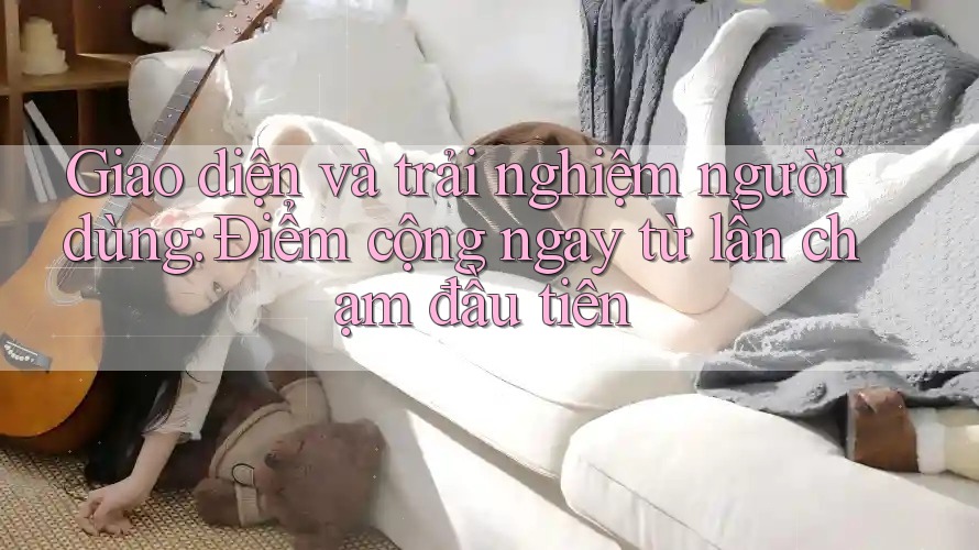Giao diện và trải nghiệm người dùng: Điểm cộng ngay từ lần chạm đầu tiên Giao diện và trải nghiệm người dùng: Điểm cộng ngay từ lần chạm đầu tiên