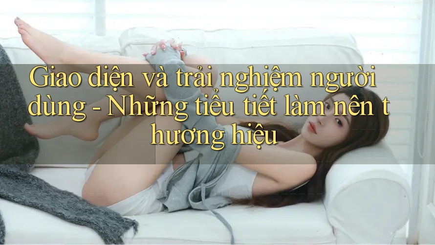 Giao diện và trải nghiệm người dùng - Những tiểu tiết làm nên thương hiệu