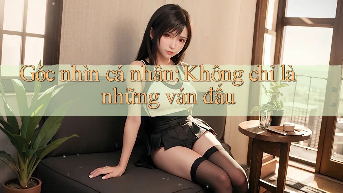 Góc nhìn cá nhân: Không chỉ là những ván đấu
