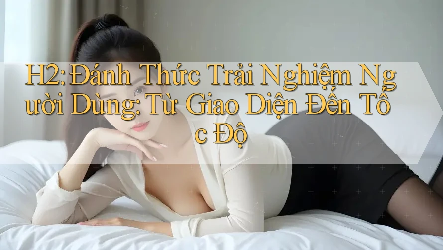 H2: Đánh Thức Trải Nghiệm Người Dùng: Từ Giao Diện Đến Tốc Độ