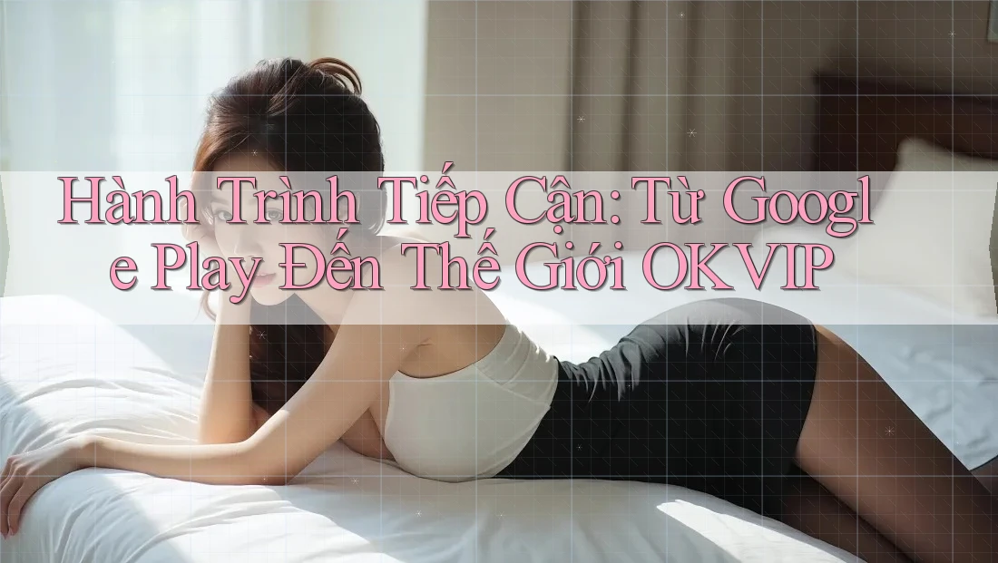 Hành Trình Tiếp Cận: Từ Google Play Đến Thế Giới OKVIP