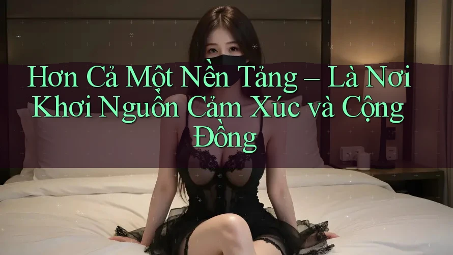 Hơn Cả Một Nền Tảng – Là Nơi Khơi Nguồn Cảm Xúc và Cộng Đồng Hơn Cả Một Nền Tảng – Là Nơi Khơi Nguồn Cảm Xúc và Cộng Đồng