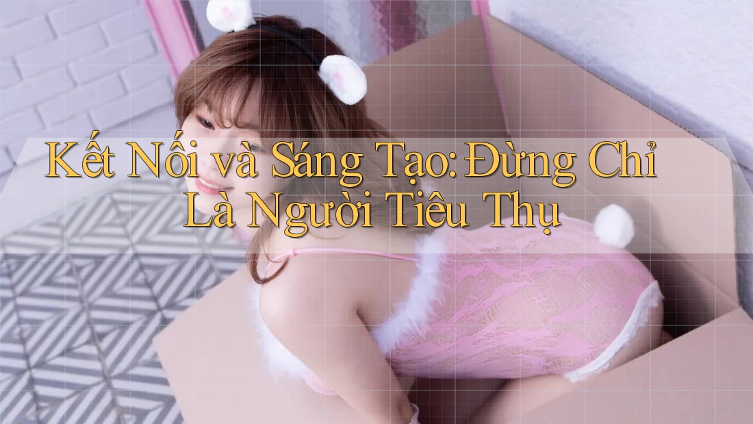 Kết Nối và Sáng Tạo: Đừng Chỉ Là Người Tiêu Thụ