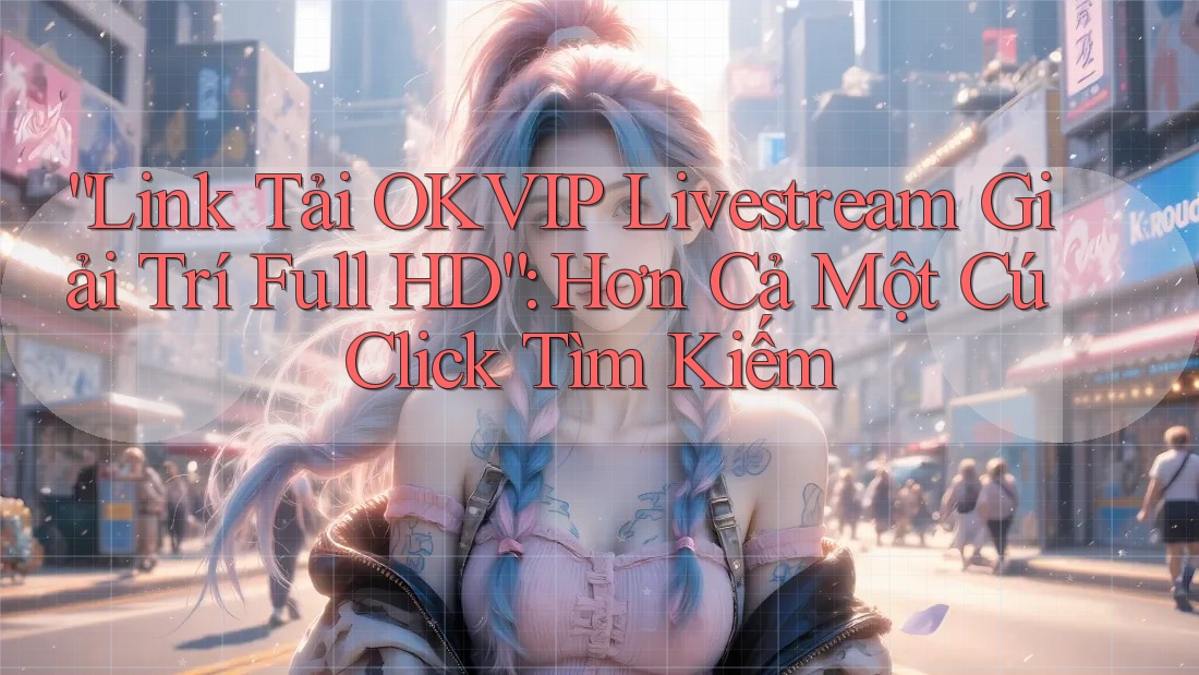 “Link Tải OKVIP Livestream Giải Trí Full HD”: Hơn Cả Một Cú Click Tìm Kiếm