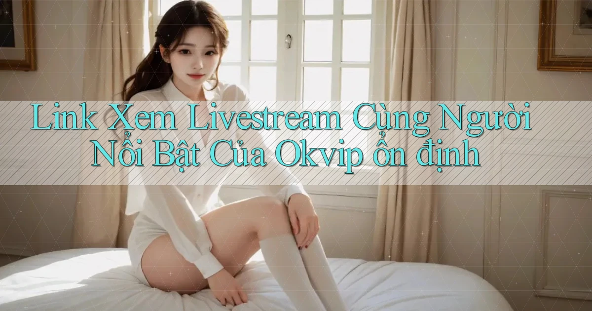 link xem livestream cùng người nổi bật của okvip ổn định