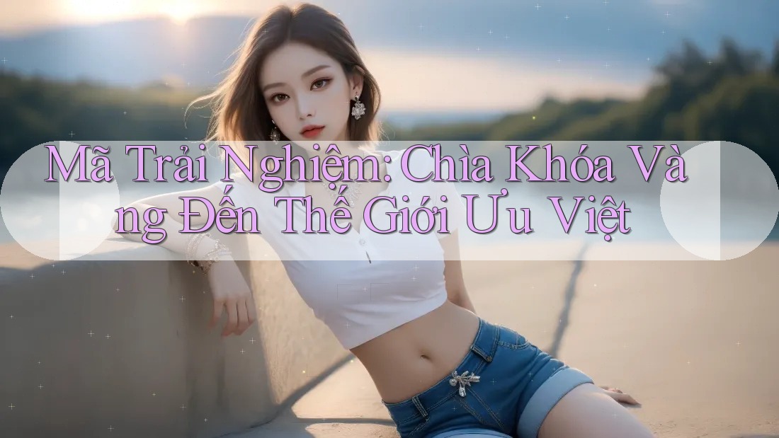 Mã Trải Nghiệm: Chìa Khóa Vàng Đến Thế Giới Ưu Việt Mã Trải Nghiệm: Chìa Khóa Vàng Đến Thế Giới Ưu Việt