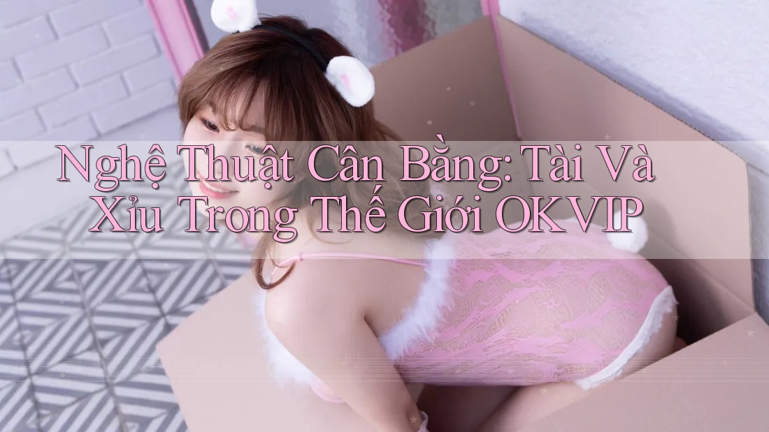 Nghệ Thuật Cân Bằng: Tài Và Xỉu Trong Thế Giới OKVIP