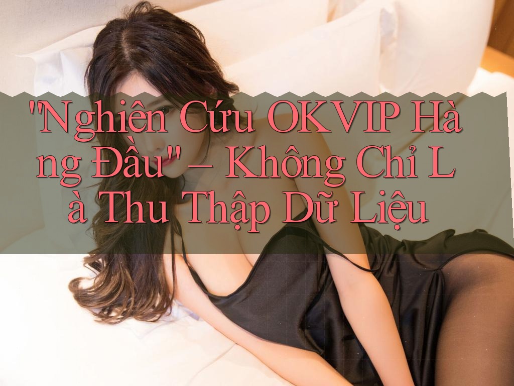 “Nghiên Cứu OKVIP Hàng Đầu” – Không Chỉ Là Thu Thập Dữ Liệu “Nghiên Cứu OKVIP Hàng Đầu” – Không Chỉ Là Thu Thập Dữ Liệu