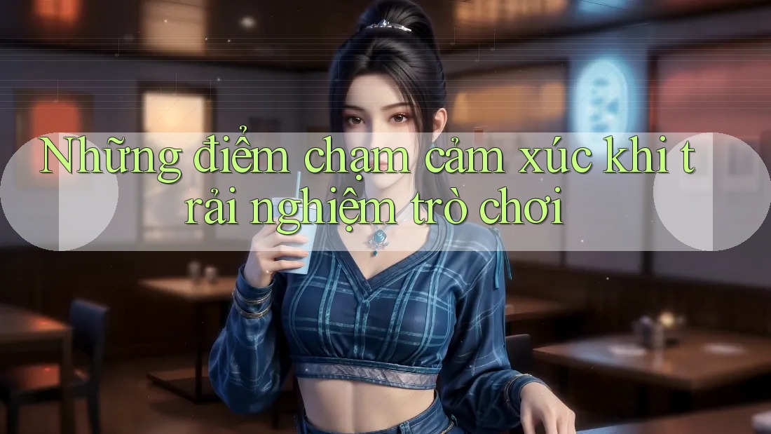 Những điểm chạm cảm xúc khi trải nghiệm trò chơi