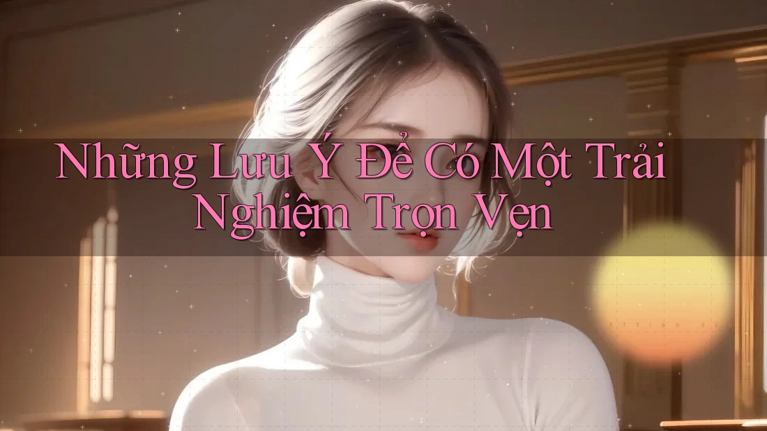 Những Lưu Ý Để Có Một Trải Nghiệm Trọn Vẹn Những Lưu Ý Để Có Một Trải Nghiệm Trọn Vẹn