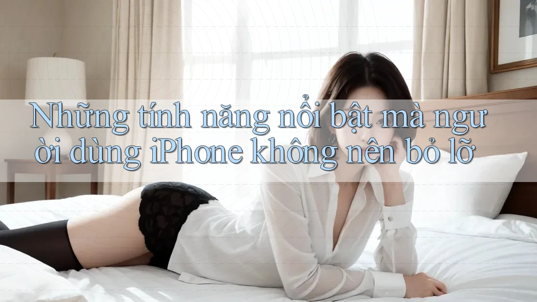Những tính năng nổi bật mà người dùng iPhone không nên bỏ lỡ