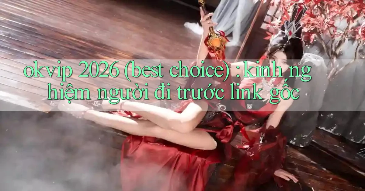 okvip 2026 (best choice) kinh nghiệm người đi trước link gốc