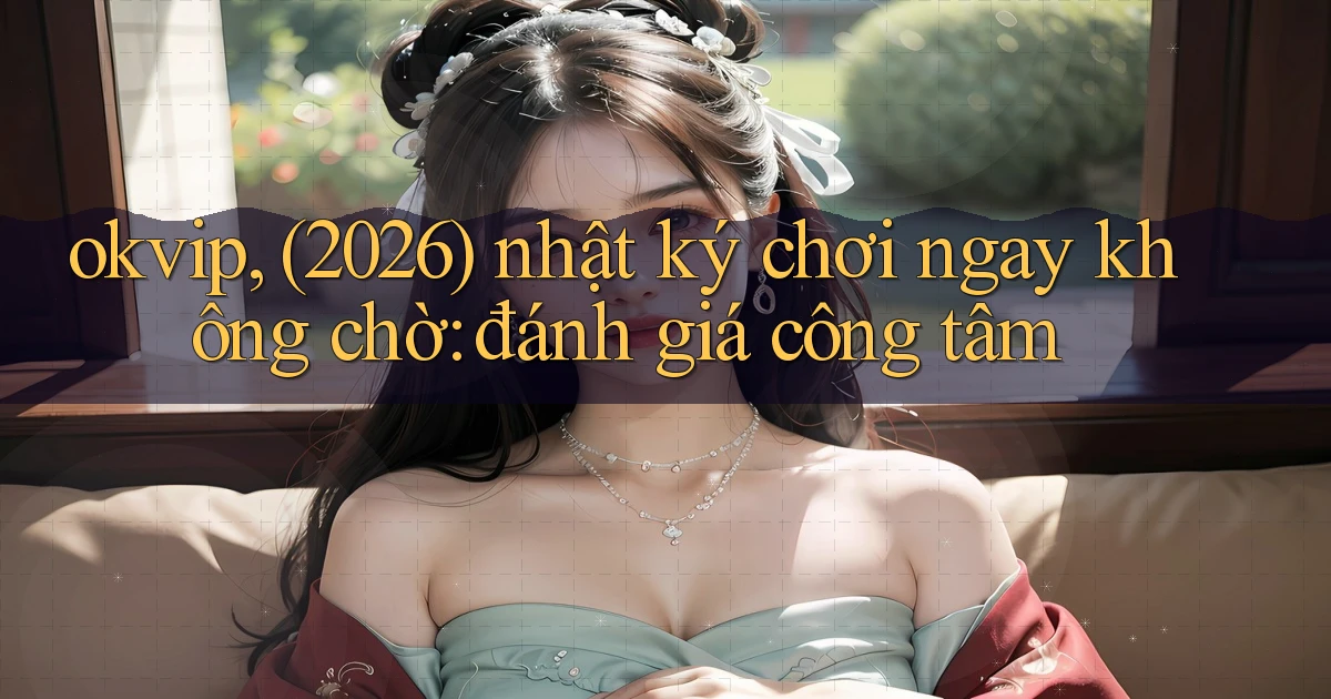 okvip, (2026) nhật ký chơi ngay không chờ đánh giá công tâm