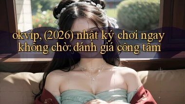 okvip, (2026) nhật ký chơi ngay không chờ đánh giá công tâm