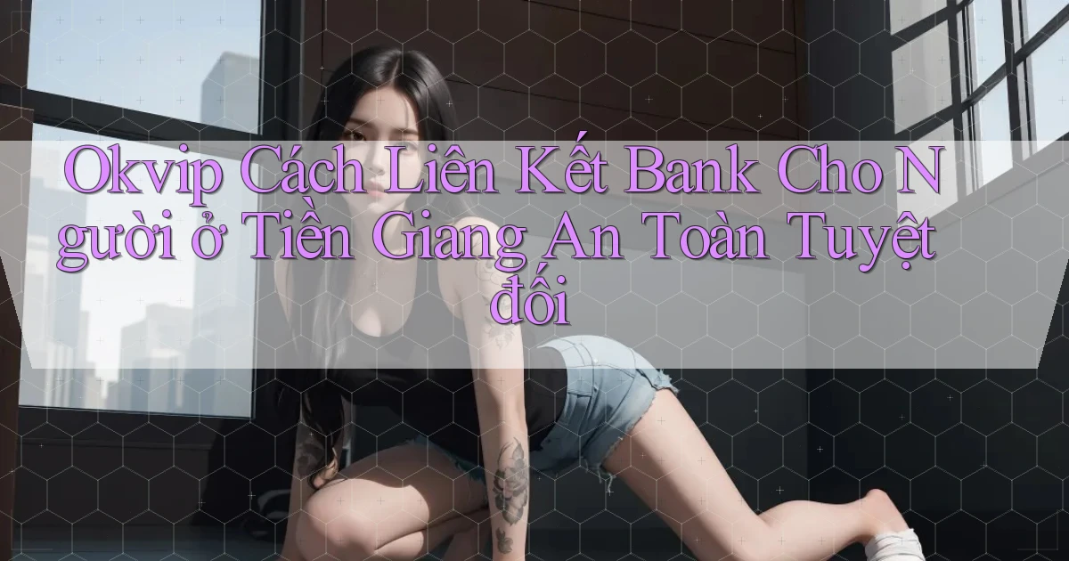 okvip cách liên kết bank cho người ở Tiền Giang an toàn tuyệt đối