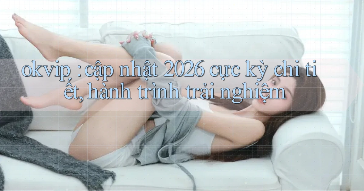 okvip cập nhật 2026 cực kỳ chi tiết, hành trình trải nghiệm