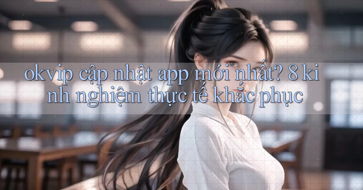 okvip cập nhật app mới nhất 8 kinh nghiệm thực tế khắc phục