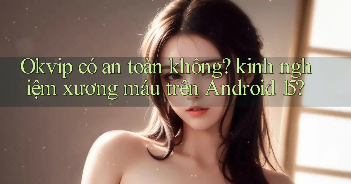 Okvip có an toàn không kinh nghiệm xương máu trên Android 15