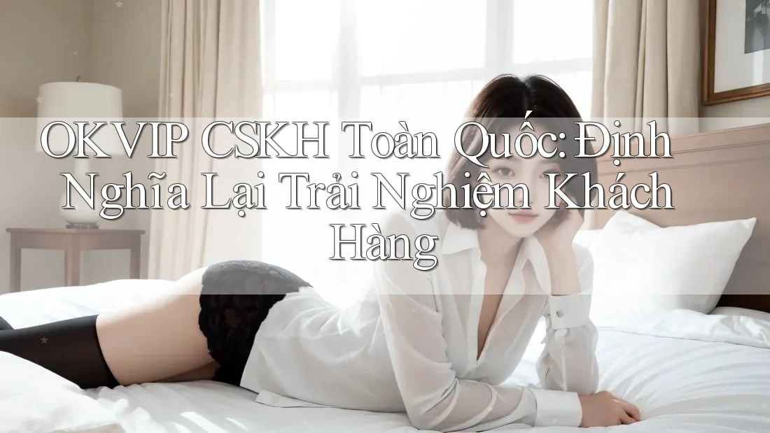 OKVIP CSKH Toàn Quốc: Định Nghĩa Lại Trải Nghiệm Khách Hàng