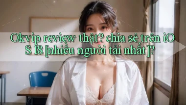 Okvip review thật chia sẻ trên iOS 18 [nhiều người tải nhất]