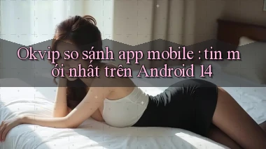 Okvip so sánh app mobile tin mới nhất trên Android 14