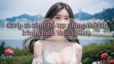 okvip so sánh hỗ trợ dùng thử từ kênh chính thức (2026)