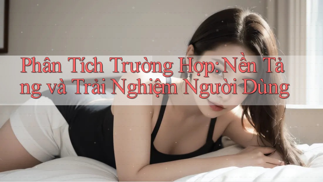 Phân Tích Trường Hợp: Nền Tảng và Trải Nghiệm Người Dùng