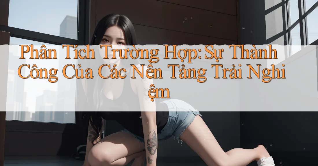 Phân Tích Trường Hợp: Sự Thành Công Của Các Nền Tảng Trải Nghiệm